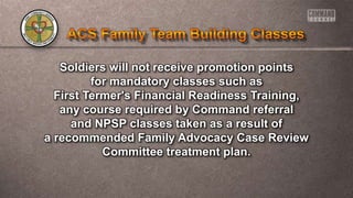 Soldiers will not receive promotion points
for mandatory classes such as
First Termer's Financial Readiness Training,
any course required by Command referral
and NPSP classes taken as a result of
a recommended Family Advocacy Case Review
Committee treatment plan.
 