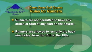 Runners are not permitted to have any
drinks or food of any kind on the course.
Runners are allowed to run only the back
nine holes, from the 10th to the 18th.
Camp Zama Golf Course
 