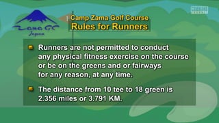 Runners are not permitted to conduct
any physical fitness exercise on the course
or be on the greens and or fairways
for any reason, at any time.
The distance from 10 tee to 18 green is
2.356 miles or 3.791 KM.
Camp Zama Golf Course
 