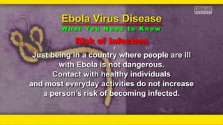 Risk of Infection
ƒƒ
Just being in a country where people are ill
with Ebola is not dangerous.
Contact with healthy individuals
and most everyday activities do not increase
a person’s risk of becoming infected.
Ebola Virus Disease
W h a t Yo u N e e d t o K n o w
 