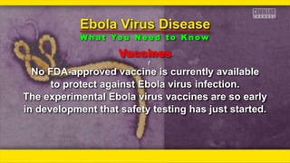Vaccines
ƒƒ
No FDA-approved vaccine is currently available
to protect against Ebola virus infection.
The experimental Ebola virus vaccines are so early
in development that safety testing has just started.
Ebola Virus Disease
W h a t Yo u N e e d t o K n o w
 