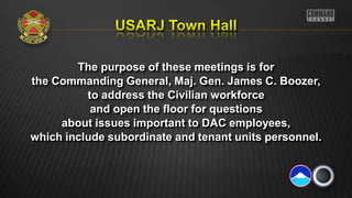 The purpose of these meetings is for
the Commanding General, Maj. Gen. James C. Boozer,
to address the Civilian workforce
and open the floor for questions
about issues important to DAC employees,
which include subordinate and tenant units personnel.
 