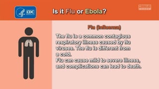 Is it Flu or Ebola?
Flu (influenza)
The flu is a common contagious
respiratory illness caused by flu
viruses. The flu is different from
a cold.
Flu can cause mild to severe illness,
and complications can lead to death.
 