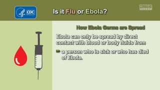 Is it Flu or Ebola?
How Ebola Germs are Spread
Ebola can only be spread by direct
contact with blood or body fluids from
a person who is sick or who has died
of Ebola.
 