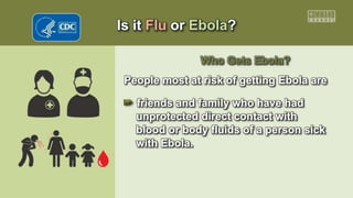 Is it Flu or Ebola?
Who Gets Ebola?
People most at risk of getting Ebola are
• friends and family who have had
unprotected direct contact with
blood or body fluids of a person sick
with Ebola.
 