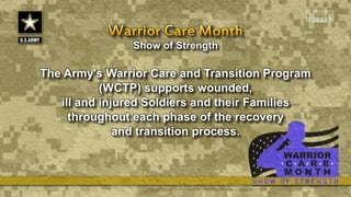 Show of Strength
The Army's Warrior Care and Transition Program
(WCTP) supports wounded,
ill and injured Soldiers and their Families
throughout each phase of the recovery
and transition process.
 