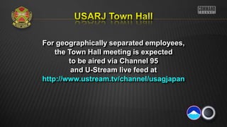 For geographically separated employees,
the Town Hall meeting is expected
to be aired via Channel 95
and U-Stream live feed at
http://www.ustream.tv/channel/usagjapan
 