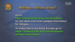 Go to
http://soldierforlife.army.mil/retirement/
for the latest and most updated information
for retirees.
To subscribe to the Army Echoes go to
https://soldierforlife.army.mil/retirement/
echoes-subscription
 
