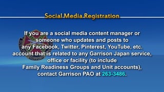 If you are a social media content manager or
someone who updates and posts to
any Facebook, Twitter, Pinterest, YouTube, etc.
account that is related to any Garrison Japan service,
office or facility (to include
Family Readiness Groups and Unit accounts),
contact Garrison PAO at 263-3486.
 