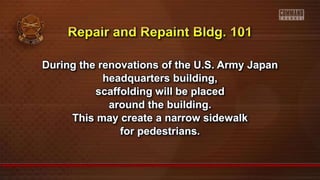 During the renovations of the U.S. Army Japan
headquarters building,
scaffolding will be placed
around the building.
This may create a narrow sidewalk
for pedestrians.
 