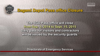 Directorate of Emergency Services
The SGD Pass office will close
from Sep. 1, 2014 to Sept. 15, 2015
Daily pass for visitors and contractors
will be issued by the security guards.
Sagami Depot Pass office Closure
 