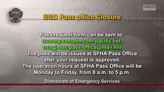 Directorate of Emergency Services
Pass request form can be sent to:
usarmy.zama.imcom-pacific.list.
usagj-des-pass-office@mail.mil
The pass will be issued at SFHA Pass Office
after your request is approved.
The operation hours at SFHA Pass Office will be
Monday to Friday, from 8 a.m. to 5 p.m.
SGD Pass office Closure
 