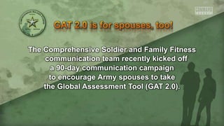 The Comprehensive Soldier and Family Fitness
communication team recently kicked off
a 90-day communication campaign
to encourage Army spouses to take
the Global Assessment Tool (GAT 2.0).
 