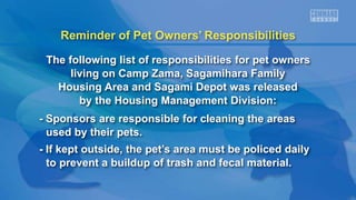 Reminder of Pet Owners’ Responsibilities
The following list of responsibilities for pet owners
living on Camp Zama, Sagamihara Family
Housing Area and Sagami Depot was released
by the Housing Management Division:
- Sponsors are responsible for cleaning the areas
used by their pets.
- If kept outside, the pet’s area must be policed daily
to prevent a buildup of trash and fecal material.
 