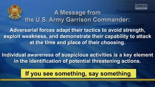 Adversarial forces adapt their tactics to avoid strength,
exploit weakness, and demonstrate their capability to attack
at the time and place of their choosing.
Individual awareness of suspicious activities is a key element
in the identification of potential threatening actions.
If you see something, say something.
 