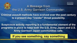 Criminal assault methods have evolved over the past century
to a present-day "insider" threat possibility.
Suspicious activity reporting is a fundamental element of the
programs in place to keep both the U.S. Army Japan and U.S.
Army Garrison Japan communities safe.
If you see something, say something.
 