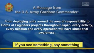 From deploying units around the area of responsibility to
Corps of Engineers projects throughout Japan, every activity,
every mission and every operation will have situational
awareness.
If you see something, say something.
 