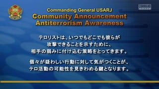 テロリストは、いつでもどこでも彼らが
攻撃できることを示すために、
相手の弱みに付け込む策略をとってきます。
個々が疑わしい行動に対して気がつくことが、
テロ活動の可能性を見きわめる鍵となります。
Commanding General USARJ
 