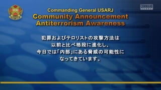 犯罪およびテロリストの攻撃方法は
以前と比べ格段に進化し、
今日では「内部」にある脅威の可能性に
なってきています。
Commanding General USARJ
 