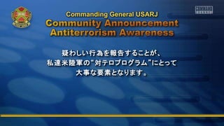 疑わしい行為を報告することが、
私達米陸軍の“対テロプログラム”にとって
大事な要素となります。
Commanding General USARJ
 