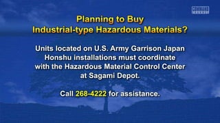 Units located on U.S. Army Garrison Japan
Honshu installations must coordinate
with the Hazardous Material Control Center
at Sagami Depot.
Call 268-4222 for assistance.
 