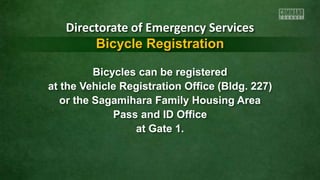 Bicycles can be registered
at the Vehicle Registration Office (Bldg. 227)
or the Sagamihara Family Housing Area
Pass and ID Office
at Gate 1.
Directorate of Emergency Services
Bicycle Registration
 