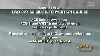 ACE Suicide Awareness,
ACE-SI and ASIST training credit given
to all class participants.
Required training for those in Gatekeeper professions
as defined
in AR 600-63, pg 17, table 4.
 