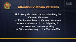 U.S. Army Garrison Japan is looking for
Vietnam Veterans
or Family members of Vietnam veterans
who are interested in participating in
a ceremony commemorating
the 50th anniversary of the Vietnam War.
 
