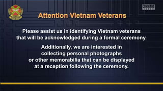 Please assist us in identifying Vietnam veterans
that will be acknowledged during a formal ceremony.
Additionally, we are interested in
collecting personal photographs
or other memorabilia that can be displayed
at a reception following the ceremony.
 