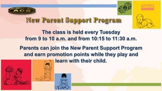 The class is held every Tuesday
from 9 to 10 a.m. and from 10:15 to 11:30 a.m.
Parents can join the New Parent Support Program
and earn promotion points while they play and
learn with their child.
 