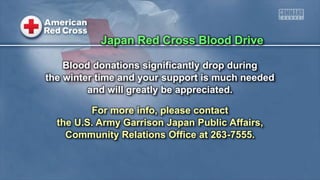 Blood donations significantly drop during
the winter time and your support is much needed
and will greatly be appreciated.
For more info, please contact
the U.S. Army Garrison Japan Public Affairs,
Community Relations Office at 263-7555.
Japan Red Cross Blood Drive
 