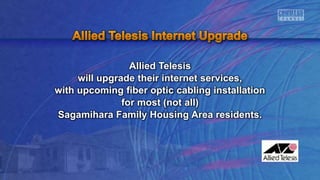 Allied Telesis
will upgrade their internet services,
with upcoming fiber optic cabling installation
for most (not all)
Sagamihara Family Housing Area residents.
 