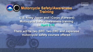 U.S. Army Japan and I Corps (Forward)
Motorcycle Safety/Awareness training
is April 6-10.
There will be two BRC, two ERC and Japanese
motorcycle safety courses offered.
 