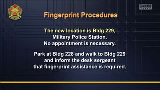 The new location is Bldg 229,
Military Police Station.
No appointment is necessary.
Park at Bldg 228 and walk to Bldg 229
and inform the desk sergeant
that fingerprint assistance is required.
 