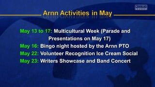 May 13 to 17:May 13 to 17: Multicultural Week (Parade andMulticultural Week (Parade and
Presentations on May 17)Presentations on May 17)
May 16:May 16: Bingo night hosted by the Arnn PTOBingo night hosted by the Arnn PTO
May 22:May 22: Volunteer Recognition Ice Cream SocialVolunteer Recognition Ice Cream Social
May 23:May 23: Writers Showcase and Band ConcertWriters Showcase and Band Concert
 