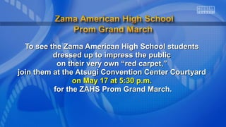 To see the Zama American High School studentsTo see the Zama American High School students
dressed up to impress the publicdressed up to impress the public
on their very own “red carpet,”on their very own “red carpet,”
join them at the Atsugi Convention Center Courtyardjoin them at the Atsugi Convention Center Courtyard
on May 17 at 5:30 p.m.on May 17 at 5:30 p.m.
for the ZAHS Prom Grand March.for the ZAHS Prom Grand March.
 