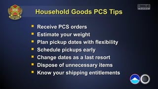 Household Goods PCS TipsHousehold Goods PCS Tips
 Receive PCS ordersReceive PCS orders
 Estimate your weightEstimate your weight
 Plan pickup dates with flexibilityPlan pickup dates with flexibility
 Schedule pickups earlySchedule pickups early
 Change dates as a last resortChange dates as a last resort
 Dispose of unnecessary itemsDispose of unnecessary items
 Know your shipping entitlementsKnow your shipping entitlements
 