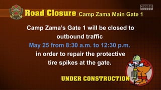 Camp Zama Main Gate 1Camp Zama Main Gate 1
Camp Zama’s Gate 1 will be closed to
outbound traffic
May 25 from 8:30 a.m. to 12:30 p.m.
in order to repair the protective
tire spikes at the gate.
 