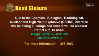 Due to the Chemical, Biological, Radiological,Due to the Chemical, Biological, Radiological,
Nuclear and High-Yield Explosive (CBRNE) exerciseNuclear and High-Yield Explosive (CBRNE) exercise
the following buildings and streets will be blockedthe following buildings and streets will be blocked
from 9 a.m. to noon.from 9 a.m. to noon.
Bldgs. S569, 42, and 585Bldgs. S569, 42, and 585
Chestnut AvenueChestnut Avenue
For more information: 263-3002For more information: 263-3002
 