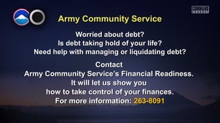 Army Community ServiceArmy Community Service
Worried about debt?Worried about debt?
Is debt taking hold of your life?Is debt taking hold of your life?
Need help with managing or liquidating debt?Need help with managing or liquidating debt?
ContactContact
Army Community Service’s Financial Readiness.Army Community Service’s Financial Readiness.
It will let us show youIt will let us show you
how to take control of your finances.how to take control of your finances.
For more information:For more information: 263-8091263-8091
 