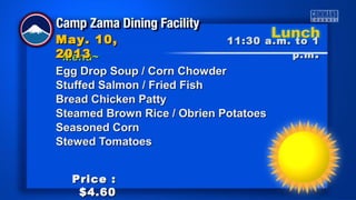 ~Menu~~Menu~
Egg Drop Soup / Corn ChowderEgg Drop Soup / Corn Chowder
Stuffed Salmon / Fried FishStuffed Salmon / Fried Fish
Bread Chicken PattyBread Chicken Patty
Steamed Brown Rice / Obrien PotatoesSteamed Brown Rice / Obrien Potatoes
Seasoned CornSeasoned Corn
Stewed TomatoesStewed Tomatoes
11:30 a.m. to 111:30 a.m. to 1
p.mp.m ..
May. 10,May. 10,
20132013
Price :Price :
$4.60$4.60
 