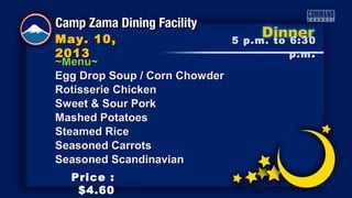 ~Menu~~Menu~
Egg Drop Soup / Corn ChowderEgg Drop Soup / Corn Chowder
Rotisserie ChickenRotisserie Chicken
Sweet & Sour PorkSweet & Sour Pork
Mashed PotatoesMashed Potatoes
Steamed RiceSteamed Rice
Seasoned CarrotsSeasoned Carrots
Seasoned ScandinavianSeasoned Scandinavian
5 p.m. to 6:305 p.m. to 6:30
p.mp.m ..
May. 10,May. 10,
20132013
Price :Price :
$4.60$4.60
 