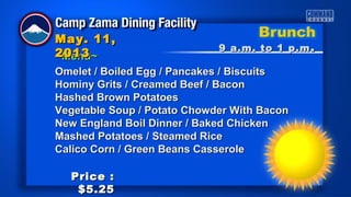 ~Menu~~Menu~
9 a.m. to 1 p.m9 a.m. to 1 p.m ..
May. 11,May. 11,
20132013
Price :Price :
$5.25$5.25
Omelet / Boiled Egg / Pancakes / BiscuitsOmelet / Boiled Egg / Pancakes / Biscuits
Hominy Grits / Creamed Beef / BaconHominy Grits / Creamed Beef / Bacon
Hashed Brown PotatoesHashed Brown Potatoes
Vegetable Soup / Potato Chowder With BaconVegetable Soup / Potato Chowder With Bacon
New England Boil Dinner / Baked ChickenNew England Boil Dinner / Baked Chicken
Mashed Potatoes / Steamed RiceMashed Potatoes / Steamed Rice
Calico Corn / Green Beans CasseroleCalico Corn / Green Beans Casserole
 