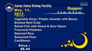 ~Menu~~Menu~
5 p.m. to 6 p.m5 p.m. to 6 p.m ..
May. 11,May. 11,
20132013
Price :Price :
$6.45$6.45
Vegetable Soup / Potato chowder with BaconVegetable Soup / Potato chowder with Bacon
Braised Beef CubeBraised Beef Cube
Baked Fish with Sweet & Sour SauceBaked Fish with Sweet & Sour Sauce
Franconia PotatoesFranconia Potatoes
Steamed RiceSteamed Rice
Seasoned PeasSeasoned Peas
CauliflowerCauliflower
 