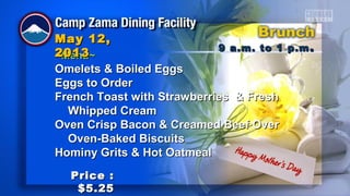 ~Menu~~Menu~
Omelets & Boiled EggsOmelets & Boiled Eggs
Eggs to OrderEggs to Order
French Toast with Strawberries & FreshFrench Toast with Strawberries & Fresh
Whipped CreamWhipped Cream
Oven Crisp Bacon & Creamed Beef OverOven Crisp Bacon & Creamed Beef Over
Oven-Baked BiscuitsOven-Baked Biscuits
Hominy Grits & Hot OatmealHominy Grits & Hot Oatmeal
9 a.m. to 1 p.m9 a.m. to 1 p.m ..
May 12,May 12,
20132013
Price :Price :
$5.25$5.25
 