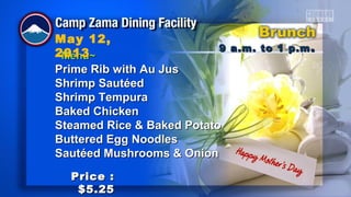 ~Menu~~Menu~
Prime Rib with Au JusPrime Rib with Au Jus
Shrimp SautéedShrimp Sautéed
Shrimp TempuraShrimp Tempura
Baked ChickenBaked Chicken
Steamed Rice & Baked PotatoSteamed Rice & Baked Potato
Buttered Egg NoodlesButtered Egg Noodles
Sautéed Mushrooms & OnionSautéed Mushrooms & Onion
9 a.m. to 1 p.m9 a.m. to 1 p.m ..
May 12,
2013
Price :Price :
$5.25$5.25
 