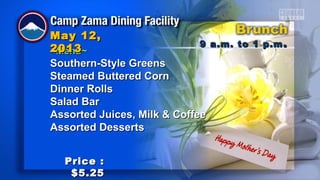 ~Menu~~Menu~
Southern-Style GreensSouthern-Style Greens
Steamed Buttered CornSteamed Buttered Corn
Dinner RollsDinner Rolls
Salad BarSalad Bar
Assorted Juices, Milk & CoffeeAssorted Juices, Milk & Coffee
Assorted DessertsAssorted Desserts
9 a.m. to 1 p.m9 a.m. to 1 p.m ..
May 12,May 12,
20132013
Price :Price :
$5.25$5.25
 