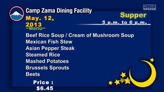 ~Menu~~Menu~
5 p.m. to 6 p.m5 p.m. to 6 p.m ..
May. 12,May. 12,
20132013
Price :Price :
$6.45$6.45
Beef Rice Soup / Cream of Mushroom SoupBeef Rice Soup / Cream of Mushroom Soup
Mexican Fish StewMexican Fish Stew
Asian Pepper SteakAsian Pepper Steak
Steamed RiceSteamed Rice
Mashed PotatoesMashed Potatoes
Brussels SproutsBrussels Sprouts
BeetsBeets
 