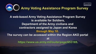 Army Voting Assistance Program SurveyArmy Voting Assistance Program Survey
A web-based Army Voting Assistance Program SurveyA web-based Army Voting Assistance Program Survey
is available for Soldiers,is available for Soldiers,
Department of the Army civilians andDepartment of the Army civilians and
contractors assigned to Japan and Koreacontractors assigned to Japan and Korea
through May 10.through May 10.
The survey can be accessed within the Region AKO portalThe survey can be accessed within the Region AKO portal
atat
https://www.us.army.mil/suite/page/653169https://www.us.army.mil/suite/page/653169..
 