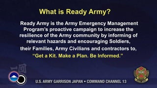 What is Ready Army?
Ready Army is the Army Emergency Management
Program’s proactive campaign to increase the
resilience of the Army community by informing of
relevant hazards and encouraging Soldiers,
their Families, Army Civilians and contractors to,
“Get a Kit. Make a Plan. Be Informed.”
 